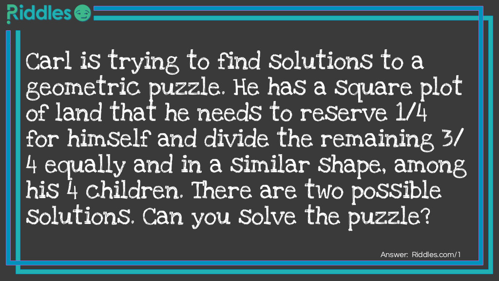 Carl is trying to find solutions to a geometric puzzle. He has a square plot of land that he needs to reserve 1/4 for himself and divide the remaining 3/4 equally and in a similar shape, among his 4 <a href="/riddles-for-kids">children</a>. There are two possible solutions. Can you solve the puzzle?