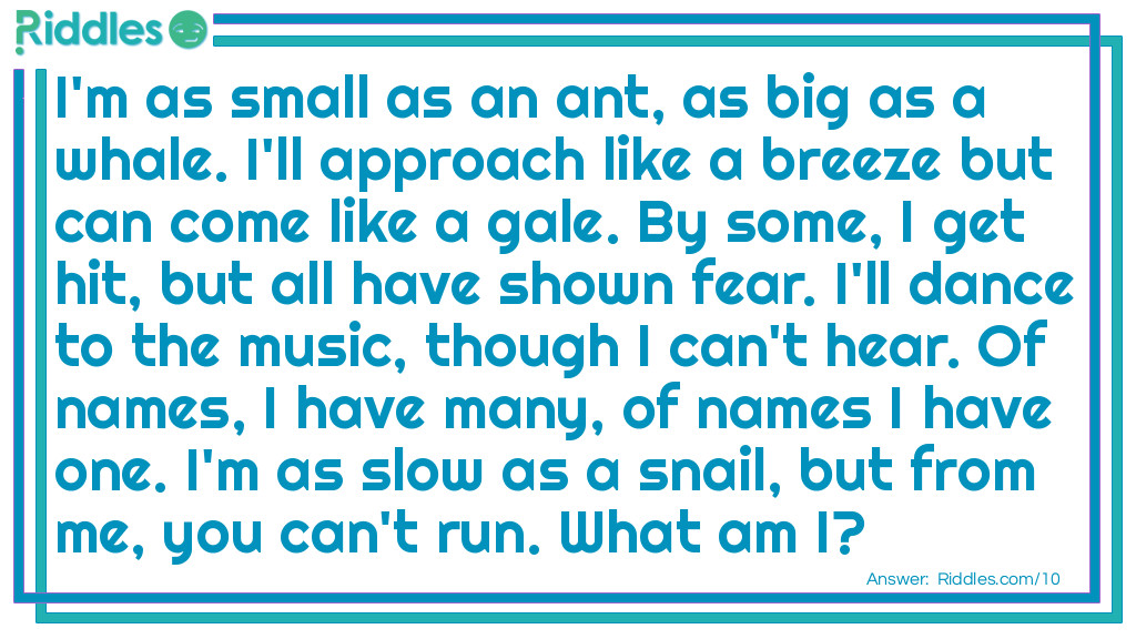 Riddle: I'm as small as an ant, as big as a whale. I'll approach like a breeze but can come like a gale. By some, I get hit, but all have shown fear. I'll dance to the music, though I can't hear. Of names, I have many, of names I have one. I'm as slow as a snail, but from me, you can't run. <a href="https://www.riddles.com/what-am-i-riddles">What am I</a>? Answer: I am a shadow.