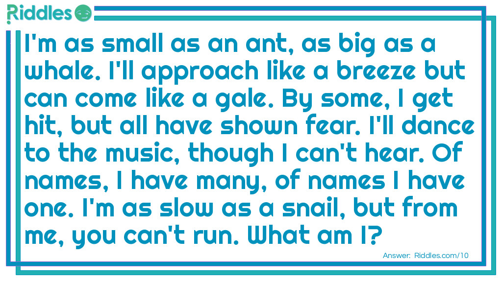 I'm as small as an ant, as big as a whale. I'll approach like a breeze but can come like a gale. By some, I get hit, but all have shown fear. I'll dance to the music, though I can't hear. Of names, I have many, of names I have one. I'm as slow as a snail, but from me, you can't run. <a href="/what-am-i-riddles">What am I</a>?