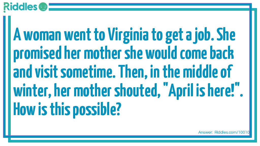 Riddle: A woman went to Virginia to get a job. She promised her mother she would come back and visit sometime. Then, in the middle of winter, her mother shouted, "April is here!". How is this possible? Answer: The woman's name is April.