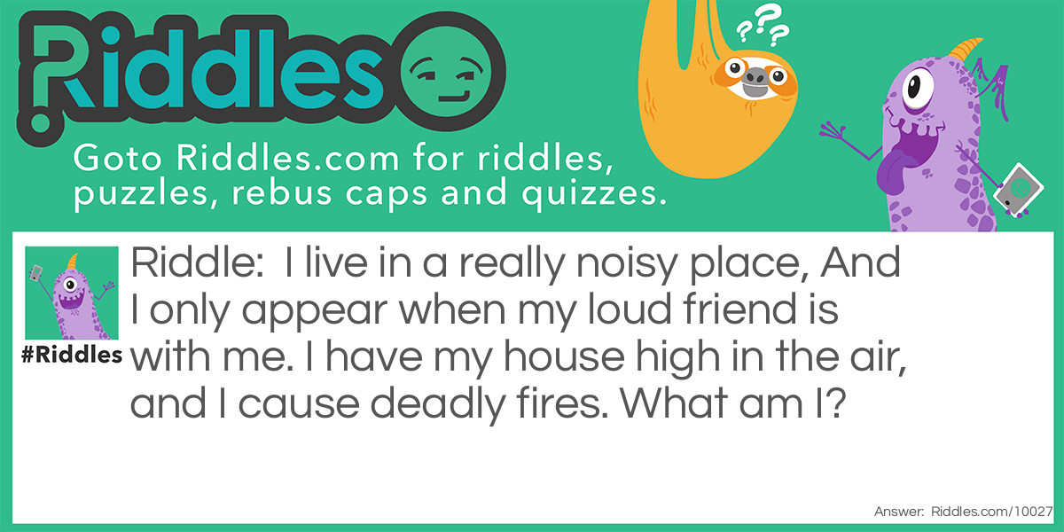 Riddle: I live in a really noisy place, And I only appear when my loud friend is with me. I have my house high in the air, and I cause deadly fires. What am I? Answer: Lightning lives in a noisy place, And it doesn't appear without thunder. It has it's house high in the air, And it cause deadly fires.