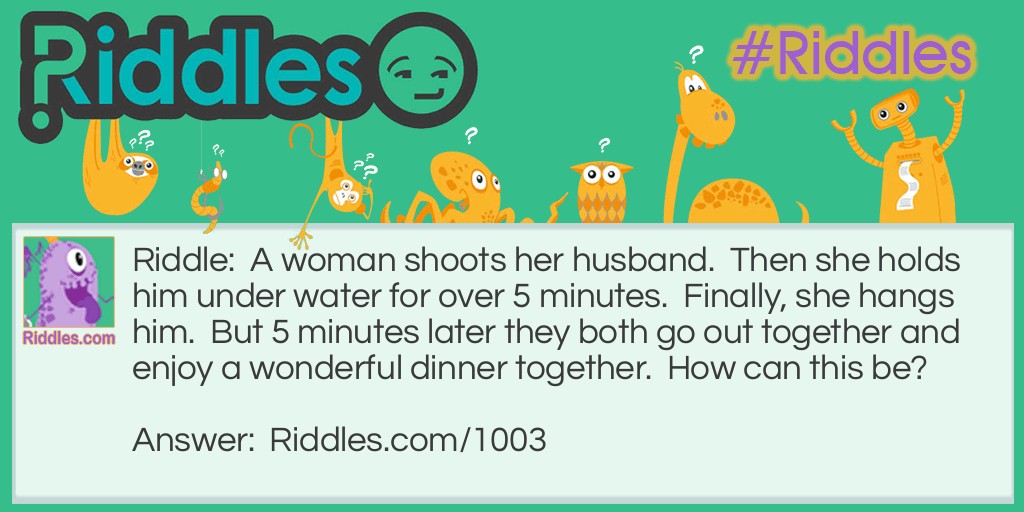 Riddle: A woman shoots her husband.  Then she holds him under water for over 5 minutes.  Finally, she hangs him.  But 5 minutes later they both go out together and enjoy a wonderful dinner together.  How can this be? Answer: The woman was a photographer. She shot a picture of her husband, developed it, and hung it up to dry.