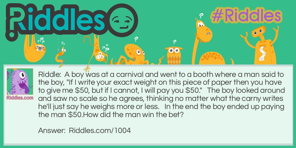 Riddle: A boy was at a carnival and went to a booth where a man said to the boy, "If I write your exact weight on this piece of paper then you have to give me $50, but if I cannot, I will pay you $50."   The boy looked around and saw no scale so he agrees, thinking no matter what the carny writes he'll just say he weighs more or less.   In the end the boy ended up paying the man $50.
How did the man win the bet? Answer: The man did exactly as he said he would and wrote "your exact weight" on the paper