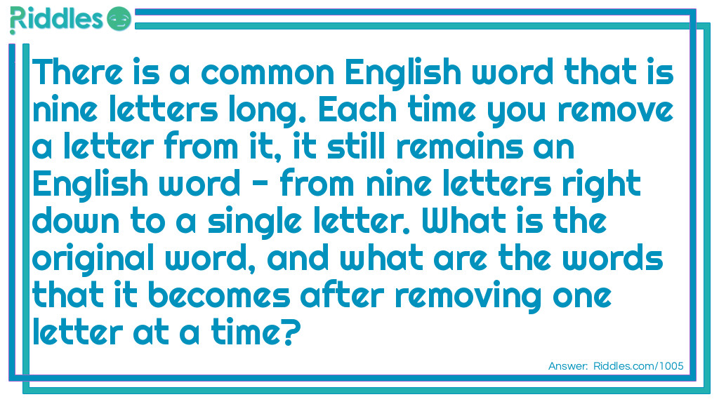 Riddle: There is a common English word that is nine letters long. Each time you remove a letter from it, it still remains an English word - from nine letters right down to a single letter. What is the original word, and what are the words that it becomes after removing one letter at a time? Answer: The base word is Startling - starting - staring - string - sting - sing - sin - in - I