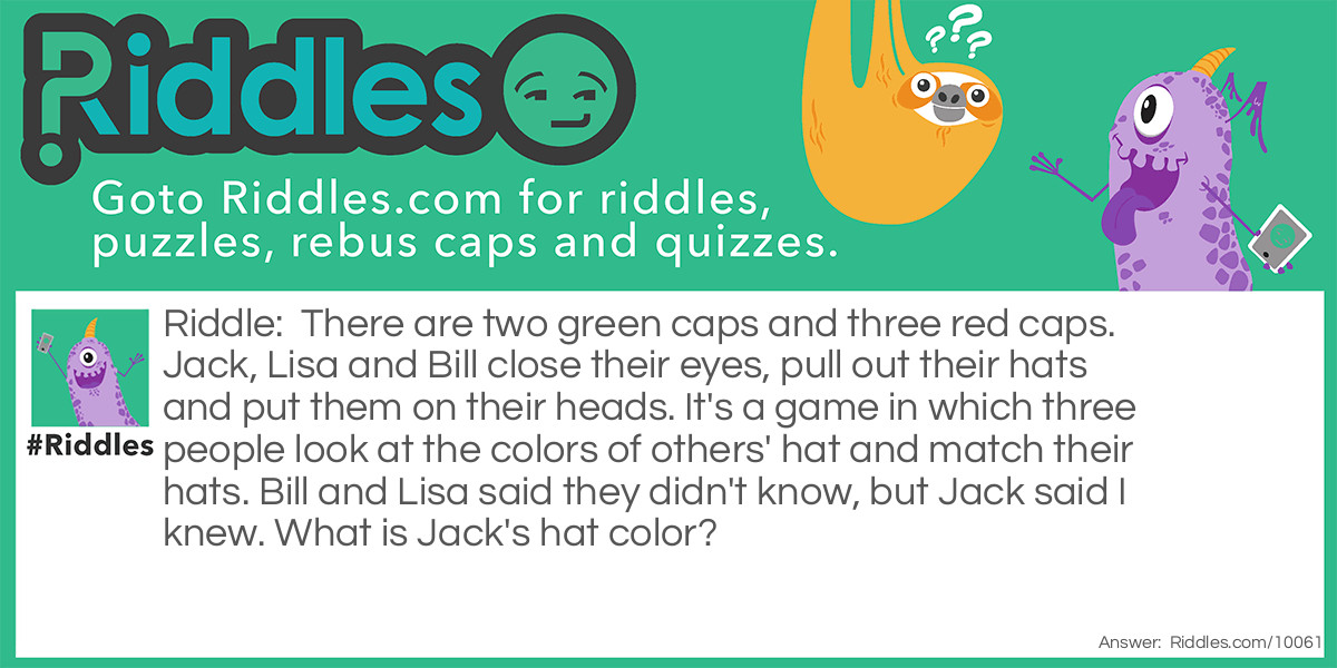 Riddle: There are two green caps and three red caps. Jack, Lisa and Bill close their eyes, pull out their hats and put them on their heads. It's a game in which three people look at the colors of others' hat and match their hats. Bill and Lisa said they didn't know, but Jack said I knew. What is Jack's hat color? Answer: It's red because Bill and Lisa wear green hats, and the only red hats are left