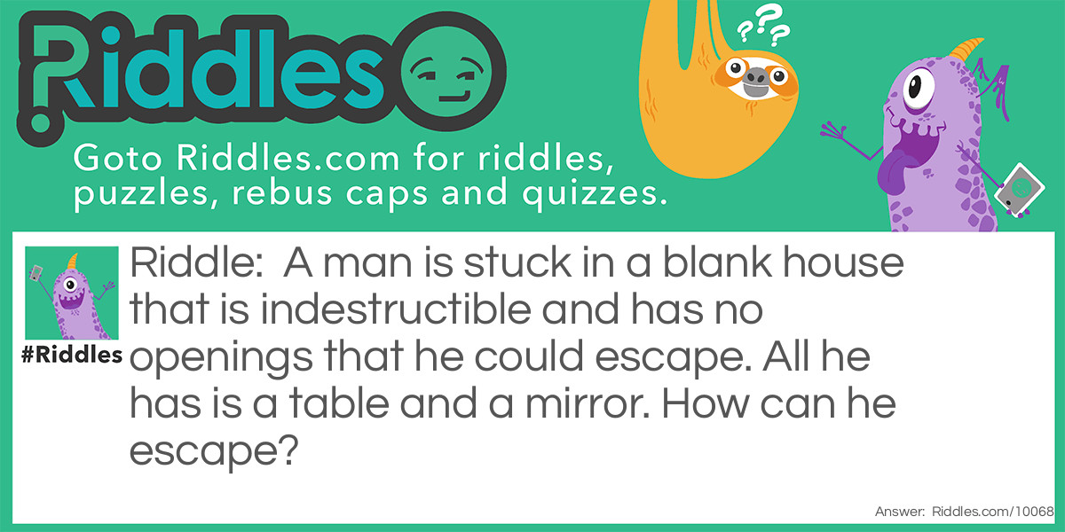 A man is stuck in a blank house that is indestructible and has no openings that he could escape. All he has is a table and a mirror. How can he escape?