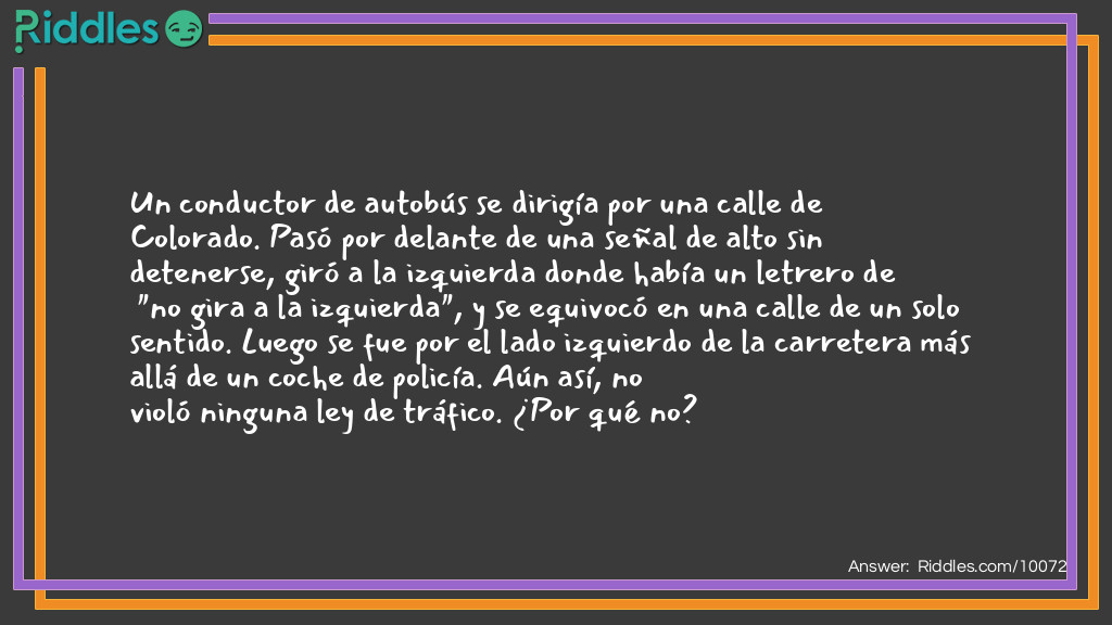Un conductor de autobús se dirigía por una calle de Colorado. Pasó por delante de una señal de alto sin detenerse, giró a la izquierda donde había un letrero de "no gira a la izquierda", y se equivocó en una calle de un solo sentido. Luego se fue por el lado izquierdo de la carretera más allá de un coche de policía. Aún así, no violó ninguna ley de tráfico. ¿Por qué no?