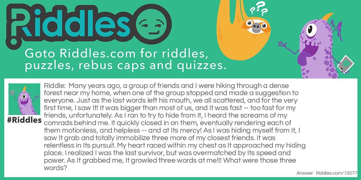 Many years ago, a group of friends and I were hiking through a dense forest near my home, when one of the group stopped and made a suggestion to everyone. Just as the last words left his mouth, we all scattered, and for the very first time, I saw It! It was bigger than most of us, and It was fast -- too fast for my friends, unfortunately. As I ran to try to hide from It, I heard the screams of my comrads behind me. It quickly closed in on them, eventually rendering each of them motionless, and helpless -- and at Its mercy! As I was hiding myself from It, I saw It grab and totally immobilize three more of my closest friends. It was relentless in Its pursuit. My heart raced within my chest as It approached my hiding place. I realized I was the last survivor, but was overmatched by Its speed and power. As It grabbed me, It growled three words at me!!! What were those three words?