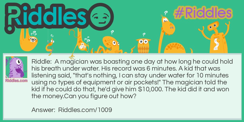 A magician was boasting one day at how long he could hold his breath under water. His record was 6 minutes. A kid that was listening said, "that's nothing, I can stay under water for 10 minutes using no types of equipment or air pockets!" The magician told the kid if he could do that, he'd give him $10,000. The kid did it and won the money.
Can you figure out how? 