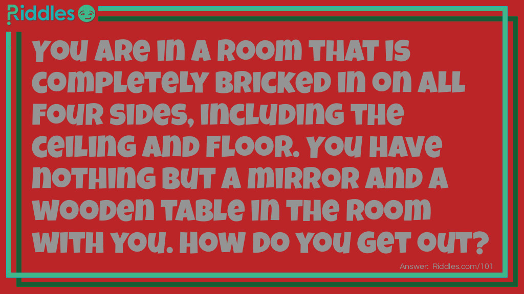 Riddle: You are in a room that is completely bricked in on all four sides, including the ceiling and floor. You have nothing but a mirror and a wooden table in the room with you. How do you get out? Answer: You look in the mirror you see what you saw, you take the saw and you cut the table in half, two halves make a whole, and you climb out the hole.