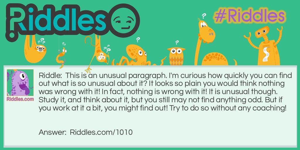 Riddle: This is an unusual paragraph. I'm curious how quickly you can find out what is so unusual about it? It looks so plain you would think nothing was wrong with it! In fact, nothing is wrong with it! It is unusual though. Study it, and think about it, but you still may not find anything odd. But if you work at it a bit, you might find out! Try to do so without any coaching!   Answer: The entire paragraph has no ' e '