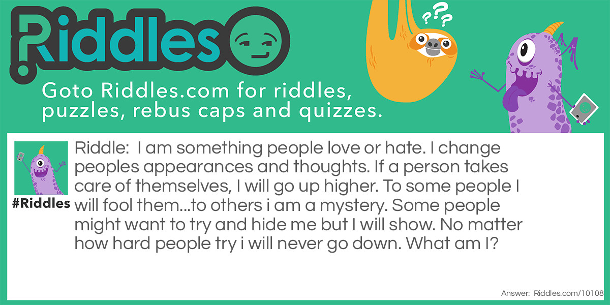 I am something people love or hate. I change peoples appearances and thoughts. If a person takes care of themselves, I will go up higher. To some people I will fool them...to others i am a mystery. Some people might want to try and hide me but I will show. No matter how hard people try i will never go down. What am I?