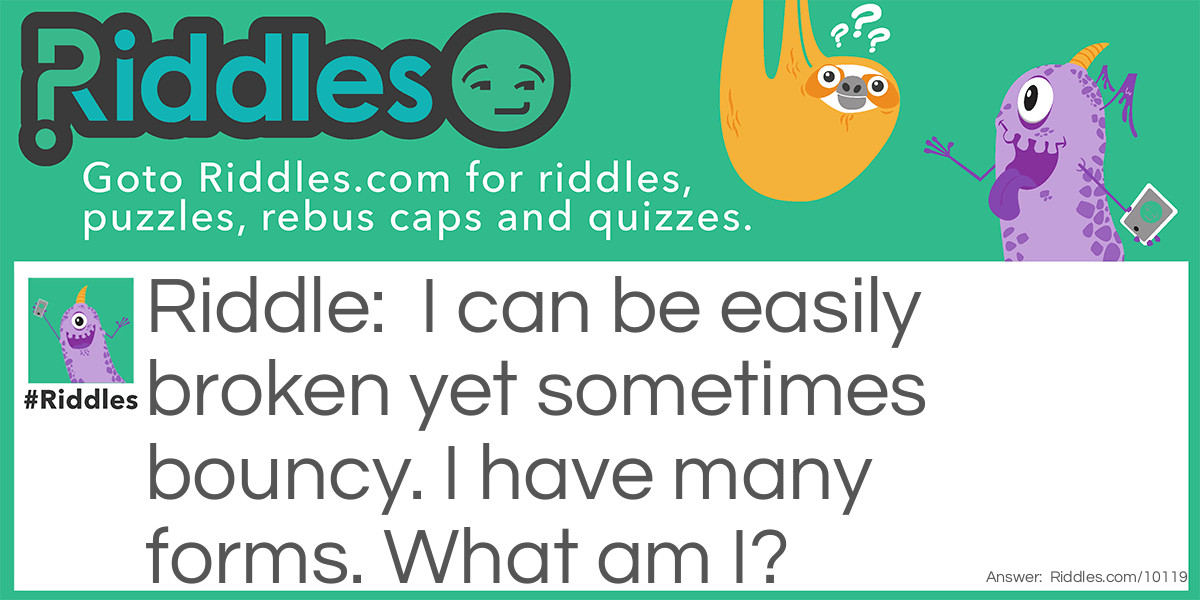 I can be easily broken yet sometimes bouncy. I have many forms. What am I?