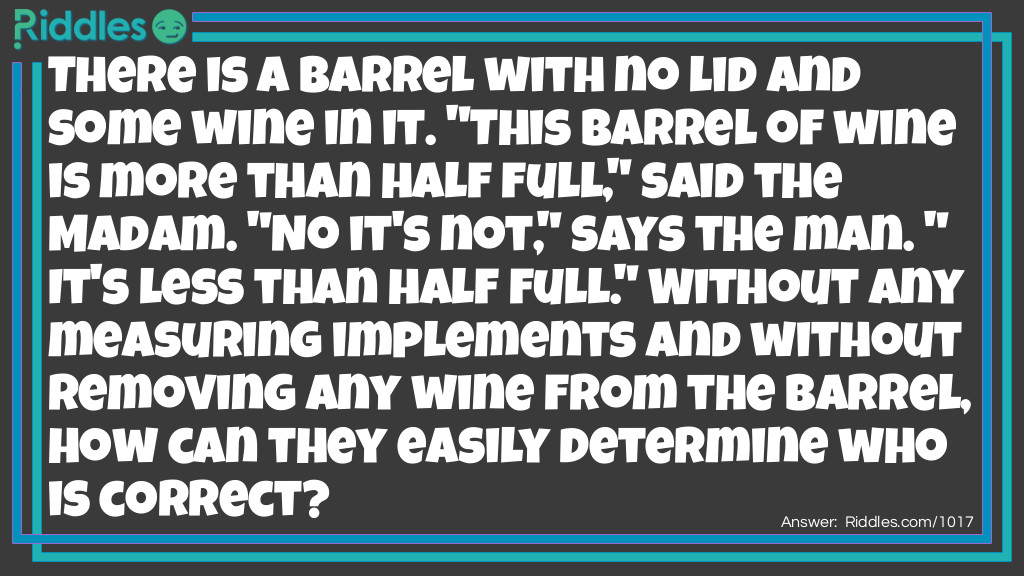 There is a barrel with no lid and some wine in it. "This barrel of wine is more than half full," said the Madam. "No it's not," says the man. "It's less than half full." Without any measuring implements and without removing any wine from the barrel, how can they easily determine who is correct?