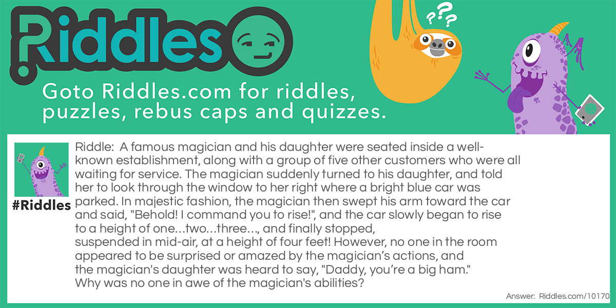 Riddle: A famous magician and his daughter were seated inside a well-known establishment, along with a group of five other customers who were all waiting for service. The magician suddenly turned to his daughter, and told her to look through the window to her right where a bright blue car was parked. In majestic fashion, the magician then swept his arm toward the car and said, "Behold! I command you to rise!", and the car slowly began to rise to a height of one...two...three..., and finally stopped, suspended in mid-air, at a height of four feet! However, no one in the room appeared to be surprised or amazed by the magician's actions, and the magician's daughter was heard to say, "Daddy, you're a big ham." Why was no one in awe of the magician's abilities? Answer: The magician and his daughter were waiting in a local Firestone vehicle repair shop to have their car repaired. The magician noticed that a technician was about to raise a blue car on a hydronic lift to repair it, so he tried to take credit for the levitation. Needless to say, neither the other customers or his daughter were impressed.