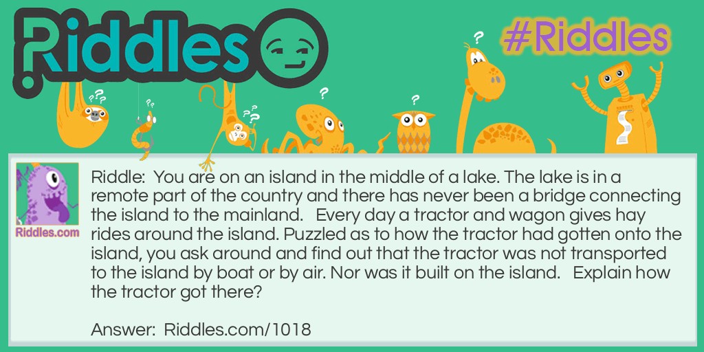 Riddle: You are on an island in the middle of a lake. The lake is in a remote part of the country and there has never been a bridge connecting the island to the mainland.   Every day a tractor and wagon gives hay rides around the island. Puzzled as to how the tractor had gotten onto the island, you ask around and find out that the tractor was not transported to the island by boat or by air. Nor was it built on the island.   Explain how the tractor got there? Answer: It was driven over in winter when the lake was frozen.