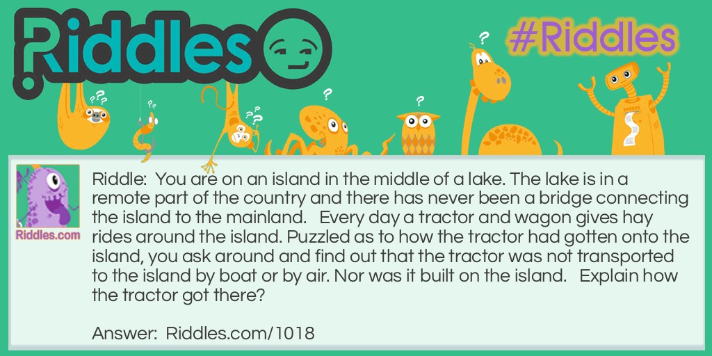 You are on an island in the middle of a lake. The lake is in a remote part of the country and there has never been a bridge connecting the island to the mainland.   Every day a tractor and wagon gives hay rides around the island. Puzzled as to how the tractor had gotten onto the island, you ask around and find out that the tractor was not transported to the island by boat or by air. Nor was it built on the island.   Explain how the tractor got there?