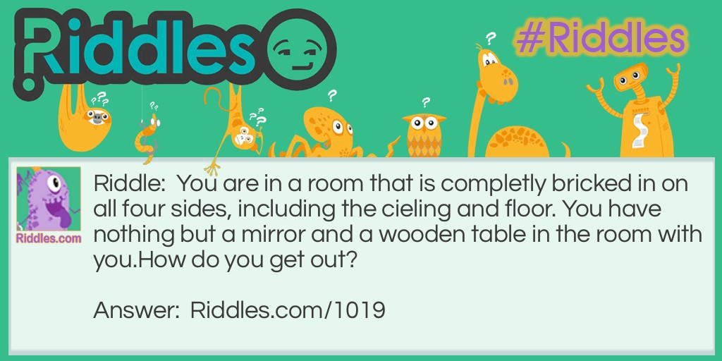 You are in a room that is completely bricked in on all four sides, including the cieling and floor. You have nothing but a mirror and a wooden table in the room with you.
How do you get out?