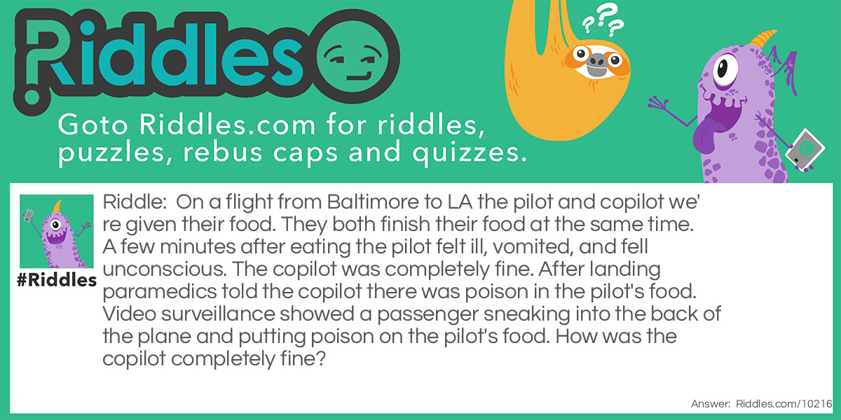 On a flight from Baltimore to LA the pilot and copilot we're given their food. They both finish their food at the same time. A few minutes after eating the pilot felt ill, vomited, and fell unconscious. The copilot was completely fine. After landing paramedics told the copilot there was poison in the pilot's food. Video surveillance showed a passenger sneaking into the back of the plane and putting poison on the pilot's food. How was the copilot completely fine?