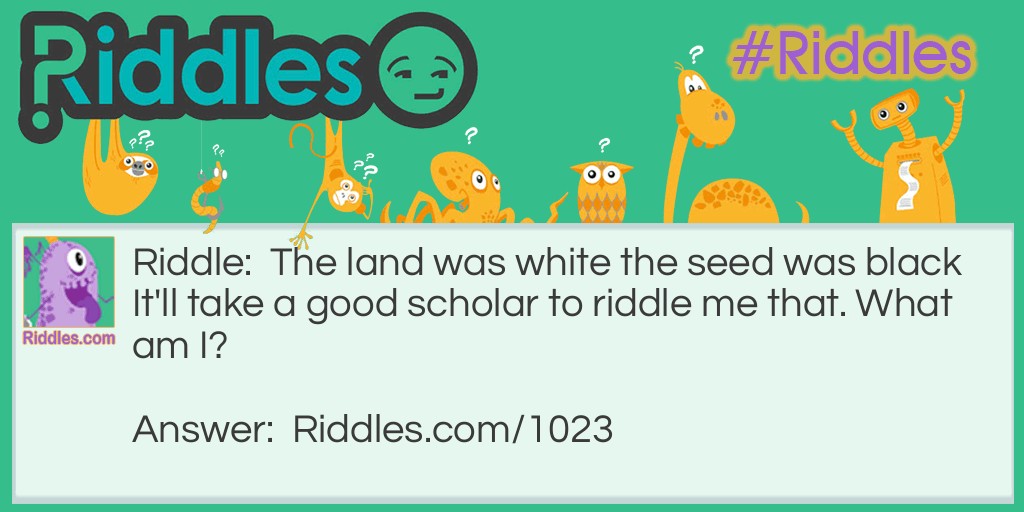 The land was white the seed was black  It'll take a good scholar to riddle me that. What am I?