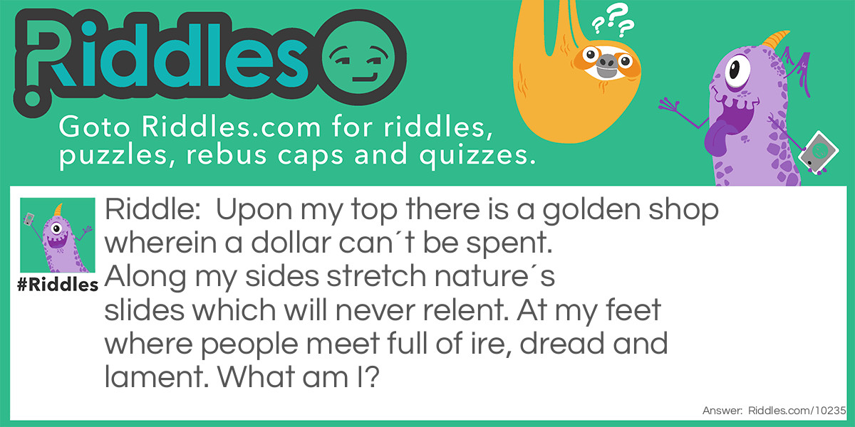 Upon my top there is a golden shop wherein a dollar can't be spent. Along my sides stretch nature's slides which will never relent. At my feet where people meet full of ire, dread and lament. What am I?