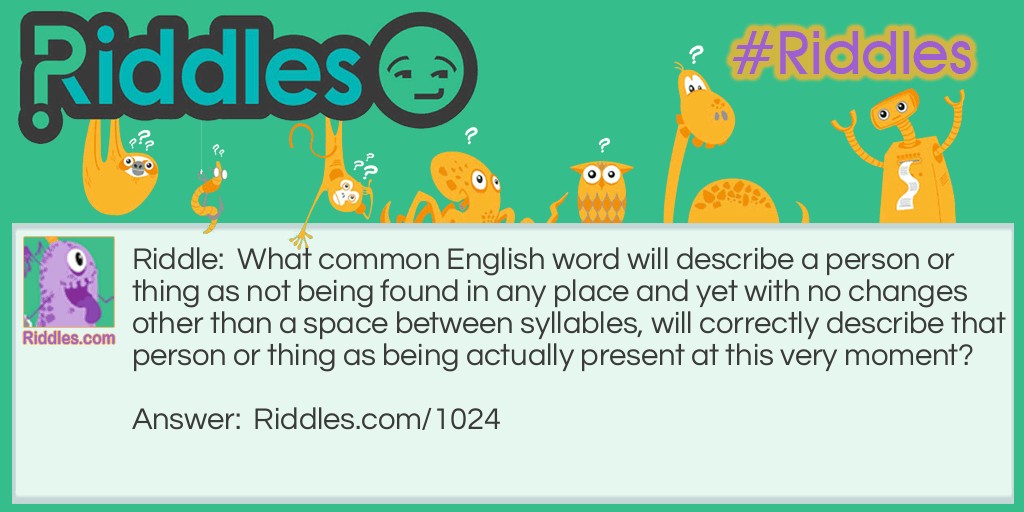 Riddle: What common English word will describe a person or thing as not being found in any place and yet with no changes other than a space between syllables, will correctly describe that person or thing as being actually present at this very moment?  Answer: The word is "NOWHERE". When a space is placed between the 'w' and 'h', you get the words "NOW HERE".