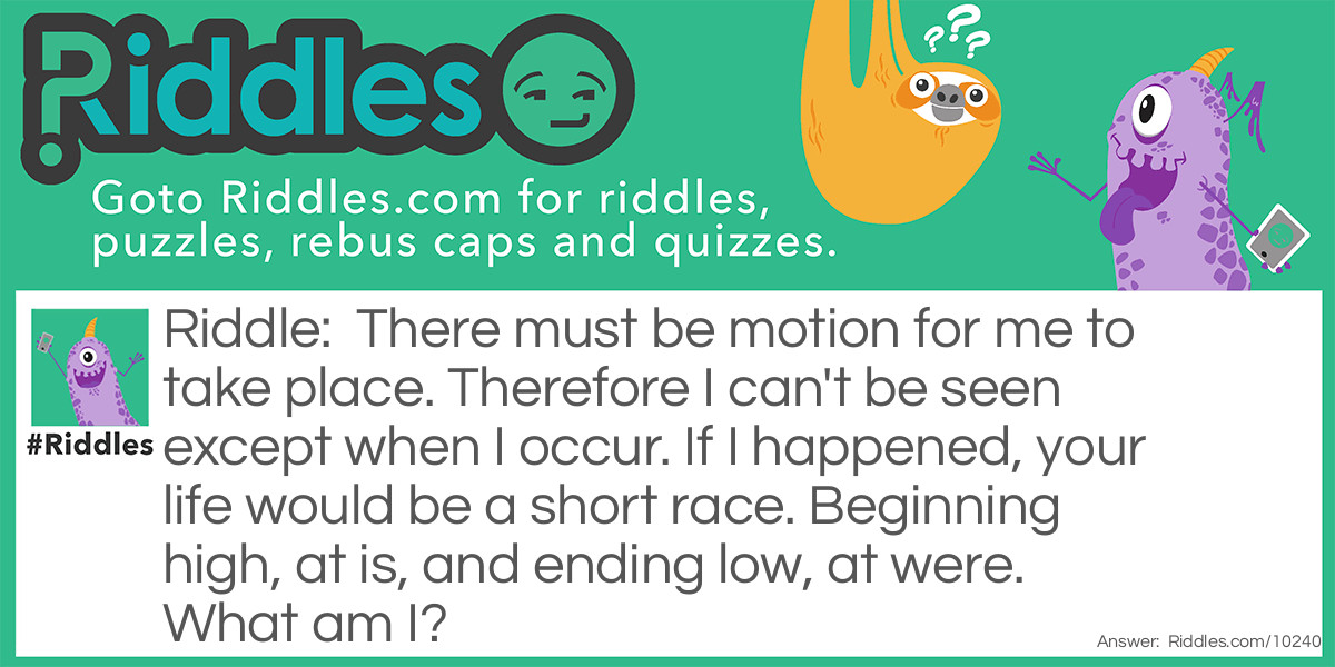 Riddle: There must be motion for me to take place. Therefore I can't be seen except when I occur. If I happened, your life would be a short race. Beginning high, at is, and ending low, at were. What am I? Answer: A fall/falling.