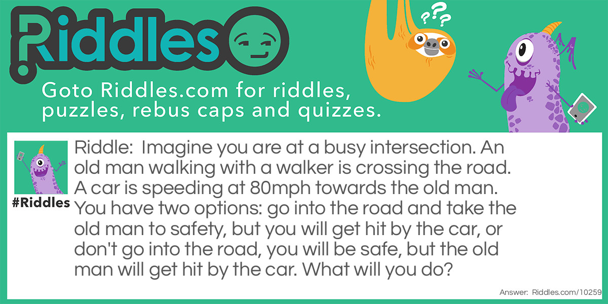 Imagine you are at a busy intersection. An old man walking with a walker is crossing the road. A car is speeding at 80mph towards the old man. You have two options: go into the road and take the old man to safety, but you will get hit by the car, or don't go into the road, you will be safe, but the old man will get hit by the car. What will you do?