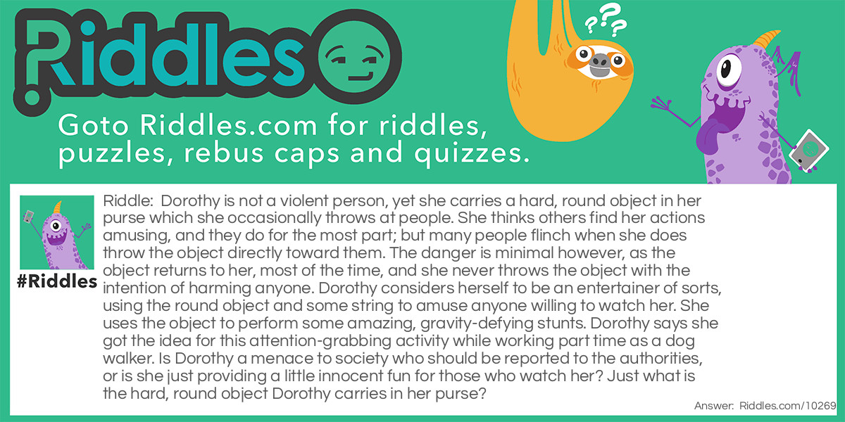 Riddle: Dorothy is not a violent person, yet she carries a hard, round object in her purse which she occasionally throws at people. She thinks others find her actions <a href="https://www.riddles.com/funny-riddles">amusing</a>, and they do for the most part; but many people flinch when she does throw the object directly toward them. The danger is minimal however, as the object returns to her, most of the time, and she never throws the object with the intention of harming anyone. Dorothy considers herself to be an entertainer of sorts, using the round object and some string to amuse anyone willing to watch her. She uses the object to perform some amazing, gravity-defying stunts. Dorothy says she got the idea for this attention-grabbing activity while working part time as a dog walker. Is Dorothy a menace to society who should be reported to the authorities, or is she just providing a little innocent fun for those who watch her? Just what is the hard, round object Dorothy carries in her purse? Answer: Dorothy carries a yo-yo in her purse, and puts on a dazzling display of various tricks for onlookers. She even performs classic yo-yo moves such as the famous walk-the-dog maneuver.