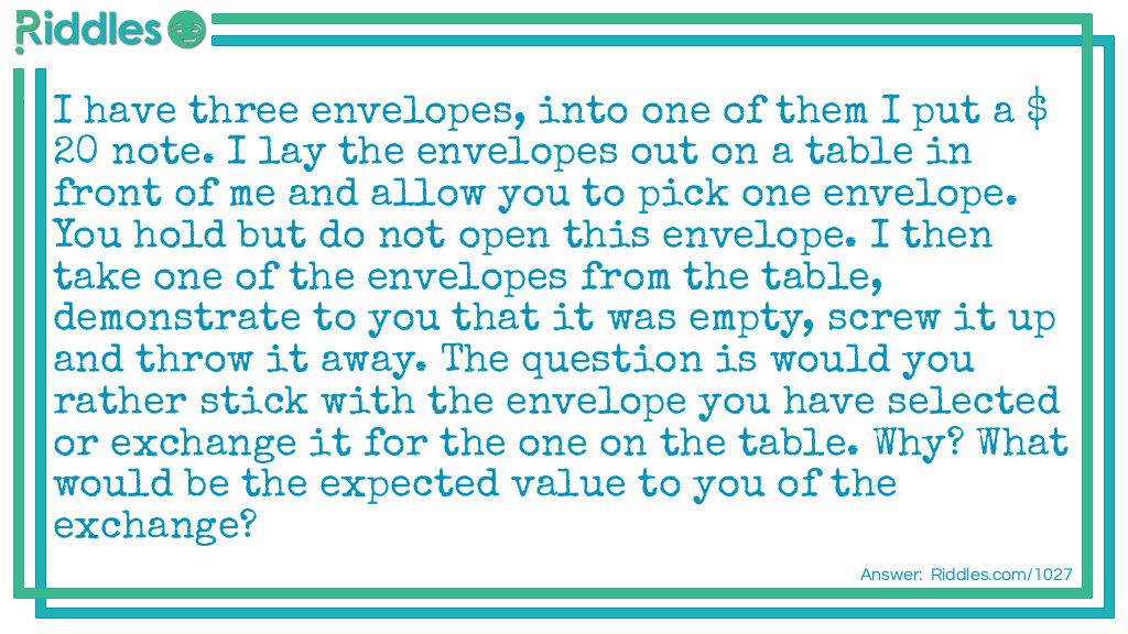 I have three envelopes, into one of them I put a $20 note. I lay the envelopes out on a table in front of me and allow you to pick one envelope. You hold but do not open this envelope. I then take one of the envelopes from the table, demonstrate to you that it was empty, screw it up and throw it away. The question is would you rather stick with the envelope you have selected or exchange it for the one on the table. Why? What would be the expected value to you of the exchange?