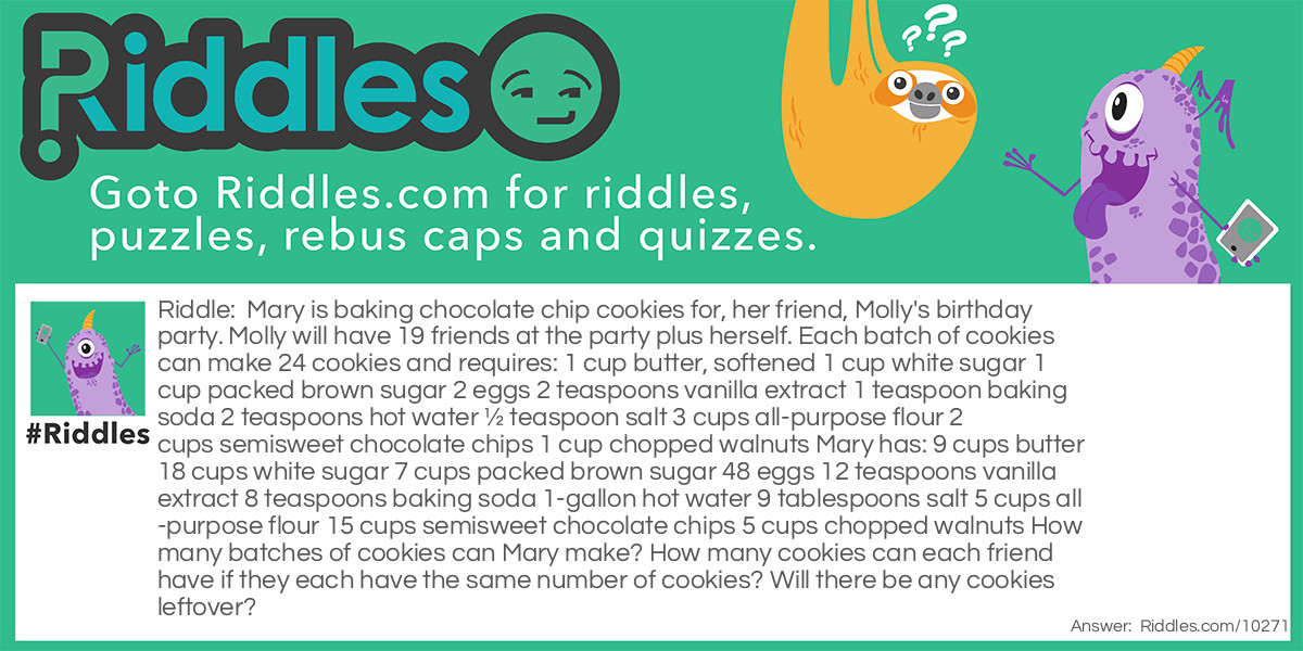 Mary is baking chocolate chip cookies for, her friend, Molly's birthday party. Molly will have 19 friends at the party plus herself. Each batch of cookies can make 24 cookies and requires: 1 cup butter, softened 1 cup white sugar 1 cup packed brown sugar 2 eggs 2 teaspoons vanilla extract 1 teaspoon baking soda 2 teaspoons hot water ½ teaspoon salt 3 cups all-purpose flour 2 cups semisweet chocolate chips 1 cup chopped walnuts Mary has: 9 cups butter 18 cups white sugar 7 cups packed brown sugar 48 eggs 12 teaspoons vanilla extract 8 teaspoons baking soda 1-gallon hot water 9 tablespoons salt 5 cups all-purpose flour 15 cups semisweet chocolate chips 5 cups chopped walnuts How many batches of cookies can Mary make? How many cookies can each friend have if they each have the same number of cookies? Will there be any cookies leftover?