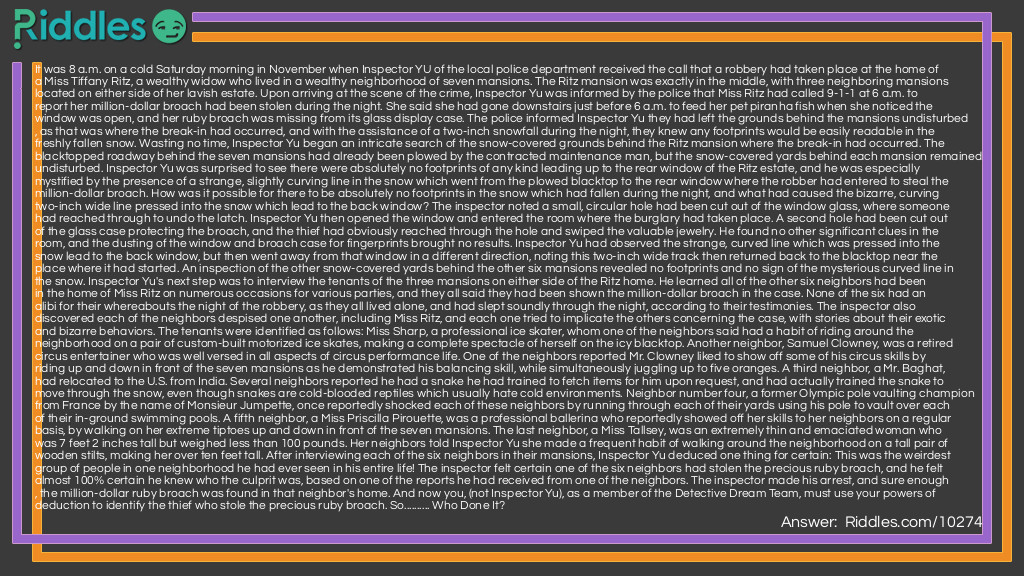 It was 8 a.m. on a cold Saturday morning in November when Inspector YU of the local police department received the call that a robbery had taken place at the home of a Miss Tiffany Ritz, a wealthy widow who lived in a wealthy neighborhood of seven mansions. The Ritz mansion was exactly in the middle, with three neighboring mansions located on either side of her lavish estate. Upon arriving at the scene of the crime, Inspector Yu was informed by the police that Miss Ritz had called 9-1-1 at 6 a.m. to report her million-dollar broach had been stolen during the night. She said she had gone downstairs just before 6 a.m. to feed her pet piranha fish when she noticed the window was open, and her ruby broach was missing from its glass display case. The police informed Inspector Yu they had left the grounds behind the mansions undisturbed, as that was where the break-in had occurred, and with the assistance of a two-inch snowfall during the night, they knew any footprints would be easily readable in the freshly fallen snow. Wasting no time, Inspector Yu began an intricate search of the snow-covered grounds behind the Ritz mansion where the break-in had occurred. The blacktopped roadway behind the seven mansions had already been plowed by the contracted maintenance man, but the snow-covered yards behind each mansion remained undisturbed. Inspector Yu was surprised to see there were absolutely no footprints of any kind leading up to the rear window of the Ritz estate, and he was especially mystified by the presence of a strange, slightly curving line in the snow which went from the plowed blacktop to the rear window where the robber had entered to steal the million-dollar broach. How was it possible for there to be absolutely no footprints in the snow which had fallen during the night, and what had caused the bizarre, curving two-inch wide line pressed into the snow which lead to the back window? The inspector noted a small, circular hole had been cut out of the window glass, where someone had reached through to undo the latch. Inspector Yu then opened the window and entered the room where the burglary had taken place. A second hole had been cut out of the glass case protecting the broach, and the thief had obviously reached through the hole and swiped the valuable jewelry. He found no other significant clues in the room, and the dusting of the window and broach case for fingerprints brought no results. Inspector Yu had observed the strange, curved line which was pressed into the snow lead to the back window, but then went away from that window in a different direction, noting this two-inch wide track then returned back to the blacktop near the place where it had started. An inspection of the other snow-covered yards behind the other six mansions revealed no footprints and no sign of the mysterious curved line in the snow. Inspector Yu's next step was to interview the tenants of the three mansions on either side of the Ritz home. He learned all of the other six neighbors had been in the home of Miss Ritz on numerous occasions for various parties, and they all said they had been shown the million-dollar broach in the case. None of the six had an alibi for their whereabouts the night of the robbery, as they all lived alone, and had slept soundly through the night, according to their testimonies. The inspector also discovered each of the neighbors despised one another, including Miss Ritz, and each one tried to implicate the others concerning the case, with stories about their exotic and bizarre behaviors. The tenants were identified as follows: Miss Sharp, a professional ice skater, whom one of the neighbors said had a habit of riding around the neighborhood on a pair of custom-built motorized ice skates, making a complete spectacle of herself on the icy blacktop. Another neighbor, Samuel Clowney, was a retired circus entertainer who was well versed in all aspects of circus performance life. One of the neighbors reported Mr. Clowney liked to show off some of his circus skills by riding up and down in front of the seven mansions as he demonstrated his balancing skill, while simultaneously juggling up to five oranges. A third neighbor, a Mr. Baghat, had relocated to the U.S. from India. Several neighbors reported he had a snake he had trained to fetch items for him upon request, and had actually trained the snake to move through the snow, even though snakes are cold-blooded reptiles which usually hate cold environments. Neighbor number four, a former Olympic pole vaulting champion from France by the name of Monsieur Jumpette, once reportedly shocked each of these neighbors by running through each of their yards using his pole to vault over each of their in-ground swimming pools. A fifth neighbor, a Miss Priscilla Pirouette, was a professional ballerina who reportedly showed off her skills to her neighbors on a regular basis, by walking on her extreme tiptoes up and down in front of the seven mansions. The last neighbor, a Miss Tallsey, was an extremely thin and emaciated woman who was 7 feet 2 inches tall but weighed less than 100 pounds. Her neighbors told Inspector Yu she made a frequent habit of walking around the neighborhood on a tall pair of wooden stilts, making her over ten feet tall. After interviewing each of the six neighbors in their mansions, Inspector Yu deduced one thing for certain: This was the weirdest group of people in one neighborhood he had ever seen in his entire life! The inspector felt certain one of the six neighbors had stolen the precious ruby broach, and he felt almost 100% certain he knew who the culprit was, based on one of the reports he had received from one of the neighbors. The inspector made his arrest, and sure enough, the million-dollar ruby broach was found in that neighbor's home. And now you, (not Inspector Yu), as a member of the Detective Dream Team, must use your powers of deduction to identify the thief who stole the precious ruby broach. So.......... Who Done It?