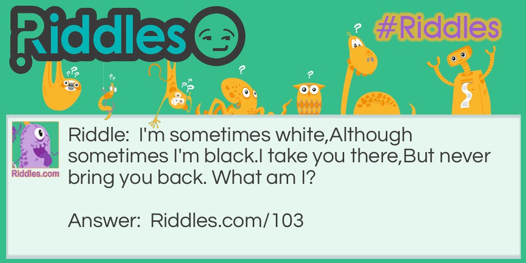 I'm sometimes white, Although sometimes I'm black. I take you there, But never bring you back. What am I?