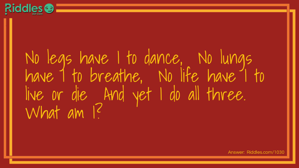 Riddle: No legs have I to dance,  No lungs have I to breathe,  No life have I to live or die  And yet I do all three.  What am I? Answer: Fire.