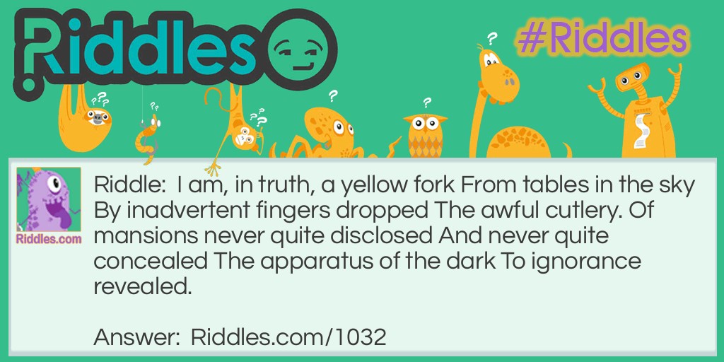 I am, in truth, a yellow fork From tables in the sky By inadvertent fingers dropped The awful cutlery. Of mansions never quite disclosed And never quite concealed The apparatus of the dark To ignorance revealed. What am I?