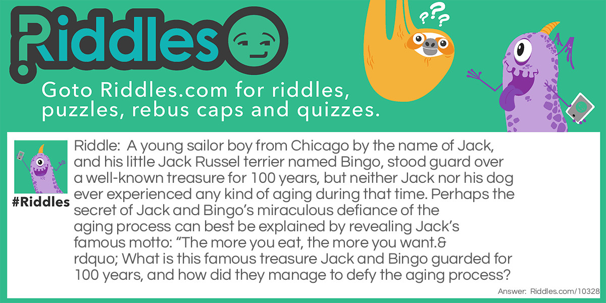 A young sailor boy from Chicago by the name of Jack, and his little Jack Russel terrier named Bingo, stood guard over a well-known treasure for 100 years, but neither Jack nor his dog ever experienced any kind of aging during that time. Perhaps the secret of Jack and Bingo's miraculous defiance of the aging process can best be explained by revealing Jack's famous motto: "The more you eat, the more you want." What is this famous treasure Jack and Bingo guarded for 100 years, and how did they manage to defy the aging process?