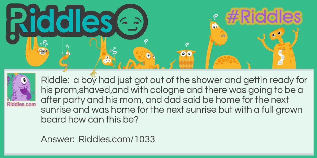 Riddle: A boy had just got out of the shower and getting ready for his prom, shaved, and with cologne and there was going to be an after-party, and his mom, and dad said to be home for the next sunrise and was home for the next sunrise but with a full-grown beard. How can this be? Answer: He lives in Alaska and sunrises are every six months.