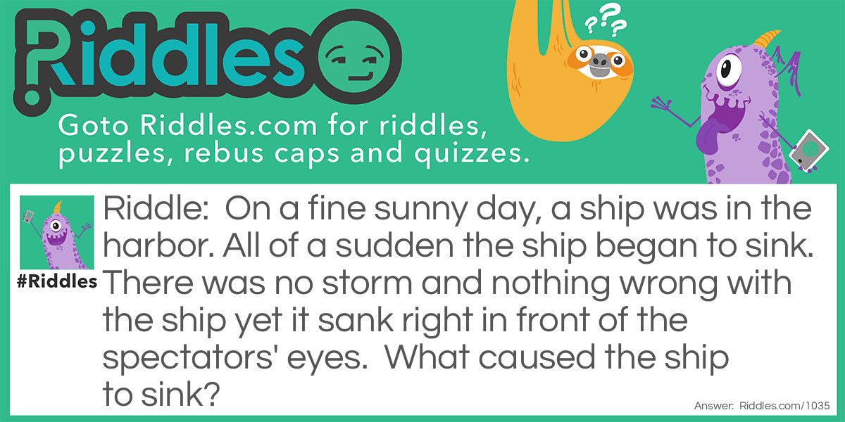 On a fine sunny day, a ship was in the harbor. All of a sudden the ship began to sink. There was no storm and nothing wrong with the ship yet it sank right in front of the spectators' eyes.  What caused the ship to sink?