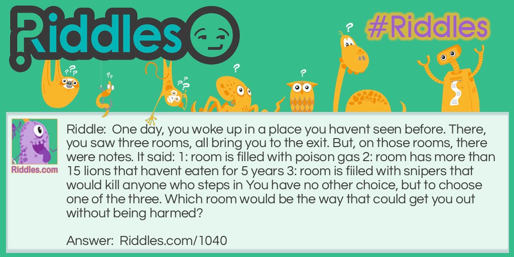 Riddle: One day, you woke up in a place you havent seen before. There, you saw three rooms, all bring you to the exit. But, on those rooms, there were notes. It said: 1: room is filled with poison gas 2: room has more than 15 lions that havent eaten for 5 years 3: room is fiiled with snipers that would kill anyone who steps in You have no other choice, but to choose one of the three. Which room would be the way that could get you out without being harmed? Answer: 2. Because if the lions hadn't eaten for five years, they would be dead.