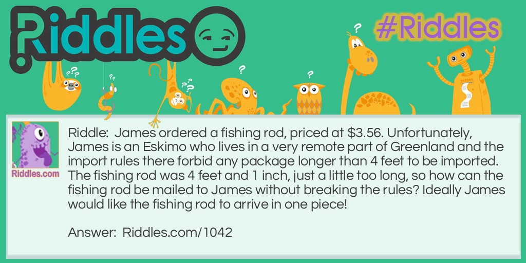 James ordered a fishing rod, priced at $3.56. Unfortunately, James is an Eskimo who lives in a very remote part of Greenland and the import rules there forbid any package longer than 4 feet to be imported. The fishing rod was 4 feet and 1 inch, just a little too long, so how can the fishing rod be mailed to James without breaking the rules? Ideally, James would like the fishing rod to arrive in one piece!