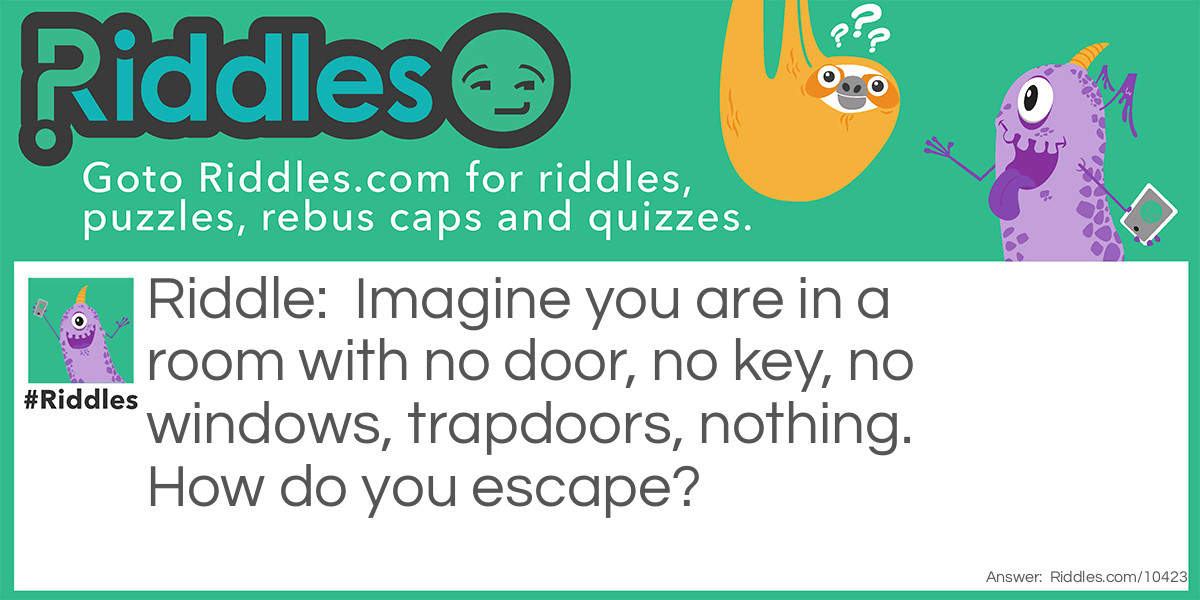 Imagine you are in a room with no door, no key, no windows, trapdoors, nothing. How do you escape?