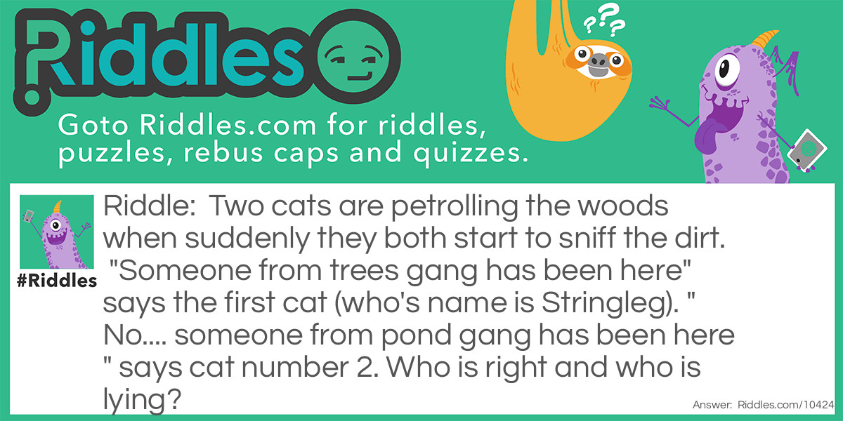 Two cats are petrolling the woods when suddenly they both start to sniff the dirt. "Someone from trees gang has been here" says the first cat (who's name is Stringleg). "No.... someone from pond gang has been here" says cat number 2. Who is right and who is lying?