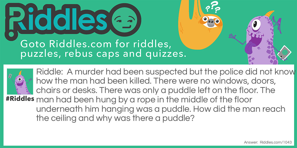 Riddle: A murder had been suspected but the police did not know how the man had been killed. There were no windows, doors, chairs or desks. There was only a puddle left on the floor. The man had been hung by a rope in the middle of the floor underneath him hanging was a puddle. How did the man reach the ceiling and why was there a puddle? Answer: The man had waited on a large ice cube and when it melted it left a puddle and he hung himself.