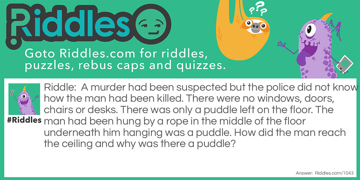 A murder had been suspected but the police did not know how the man had been killed. There were no windows, doors, chairs or desks. There was only a puddle left on the floor. The man had been hung by a rope in the middle of the floor underneath him hanging was a puddle. How did the man reach the ceiling and why was there a puddle?