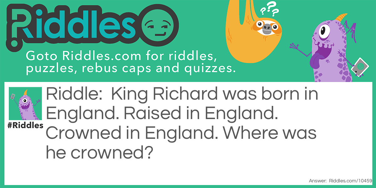 Riddle: King Richard was born in England. Raised in England. Crowned in England. Where was he crowned? Answer: On his head..