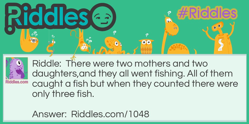 Riddle: There were two mothers and two daughters, and they all went fishing. All of them caught a fish but when they counted there were only three fish. How was this possible? Answer: There were only three because there was a grandmother a mother and a daughter. The mother was the daughter to the grandmother and she was the mother to the mother and the daughter was the daughter to the mother.