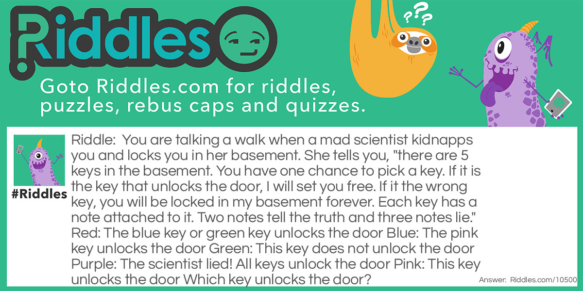 You are talking a walk when a mad scientist kidnapps you and locks you in her basement. She tells you, "there are 5 keys in the basement. You have one chance to pick a key. If it is the key that unlocks the door, I will set you free. If it the wrong key, you will be locked in my basement forever. Each key has a note attached to it. Two notes tell the truth and three notes lie." Red: The blue key or green key unlocks the door Blue: The pink key unlocks the door Green: This key does not unlock the door Purple: The scientist lied! All keys unlock the door Pink: This key unlocks the door Which key unlocks the door?