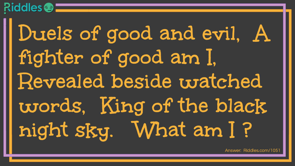 Riddle: Duels of good and evil,  A fighter of good am I,  Revealed beside watched words,  King of the black night sky.   What am I? Answer: The dark.
