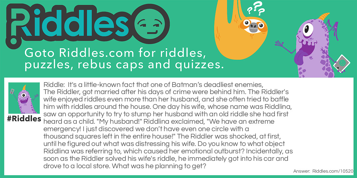 Riddle: It's a little-known fact that one of Batman's deadliest enemies, The Riddler, got married after his days of crime were behind him. The Riddler's wife enjoyed riddles even more than her husband, and she often tried to baffle him with riddles around the house. One day his wife, whose name was Riddlina, saw an opportunity to try to stump her husband with an old riddle she had first heard as a child. "My husband!" Riddlina exclaimed, "We have an extreme emergency! I just discovered we don’t have even one circle with a thousand squares left in the entire house!" The Riddler was shocked, at first, until he figured out what was distressing his wife. Do you know to what object Riddlina was referring to, which caused her emotional outburst? Incidentally, as soon as the Riddler solved his wife's riddle, he immediately got into his car and drove to a local store. What was he planning to get? Answer: The old riddle his wife used (a circle with a thousand squares) to indicate an emergency item that was missing from their house, was a roll of toilet paper. Needless to say, the Riddler immediately went out to purchase some.