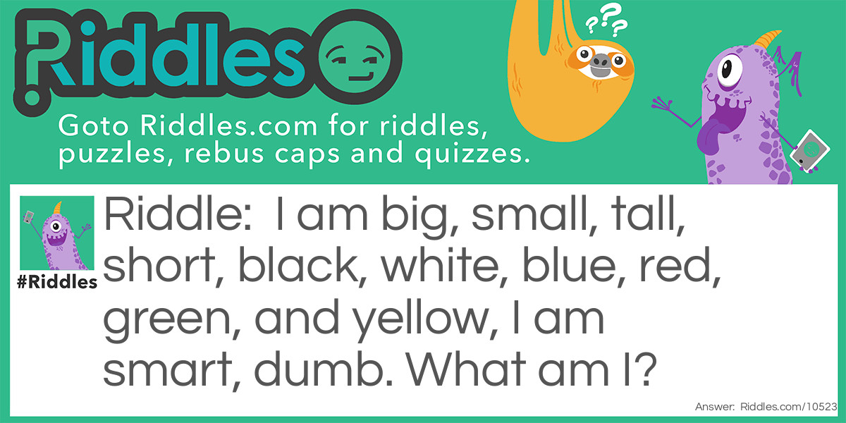 I am big, small, tall, short, black, white, blue, red, green, and yellow, I am smart, dumb. What am I?
